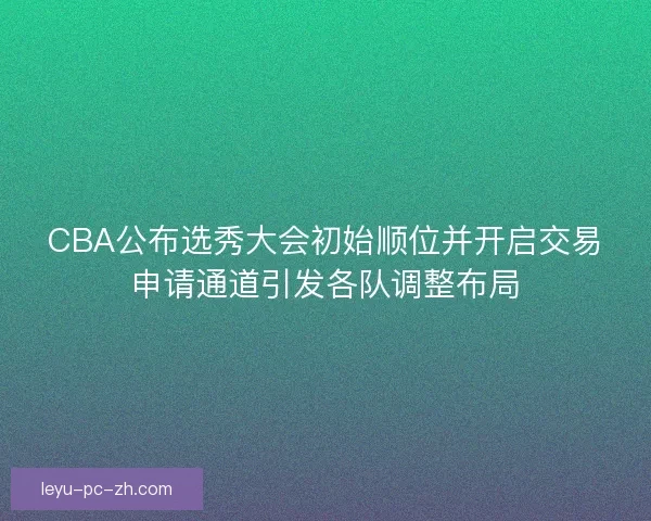 CBA公布选秀大会初始顺位并开启交易申请通道引发各队调整布局