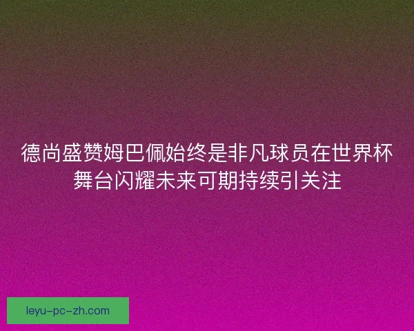德尚盛赞姆巴佩始终是非凡球员在世界杯舞台闪耀未来可期持续引关注