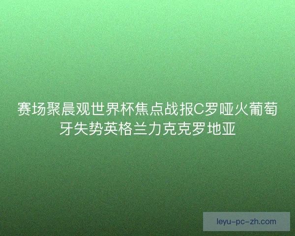 赛场聚晨观世界杯焦点战报C罗哑火葡萄牙失势英格兰力克克罗地亚